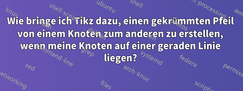 Wie bringe ich Tikz dazu, einen gekrümmten Pfeil von einem Knoten zum anderen zu erstellen, wenn meine Knoten auf einer geraden Linie liegen?