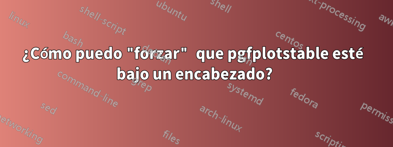 ¿Cómo puedo "forzar" que pgfplotstable esté bajo un encabezado?