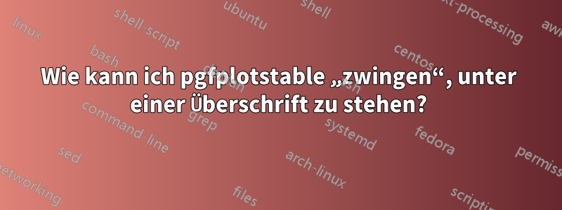 Wie kann ich pgfplotstable „zwingen“, unter einer Überschrift zu stehen?