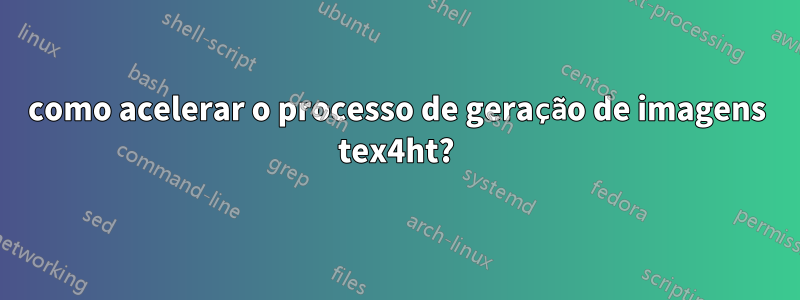 como acelerar o processo de geração de imagens tex4ht?