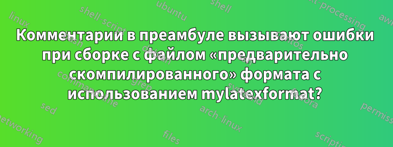 Комментарии в преамбуле вызывают ошибки при сборке с файлом «предварительно скомпилированного» формата с использованием mylatexformat?