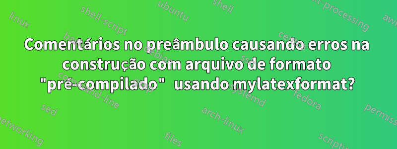 Comentários no preâmbulo causando erros na construção com arquivo de formato "pré-compilado" usando mylatexformat?