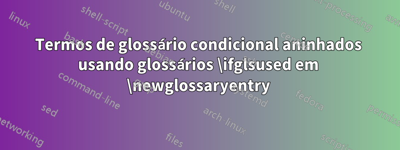 Termos de glossário condicional aninhados usando glossários \ifglsused em \newglossaryentry