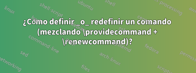 ¿Cómo definir _o_ redefinir un comando (mezclando \providecommand + \renewcommand)?