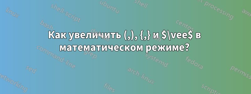 Как увеличить (,), {,} и $\vee$ в математическом режиме?