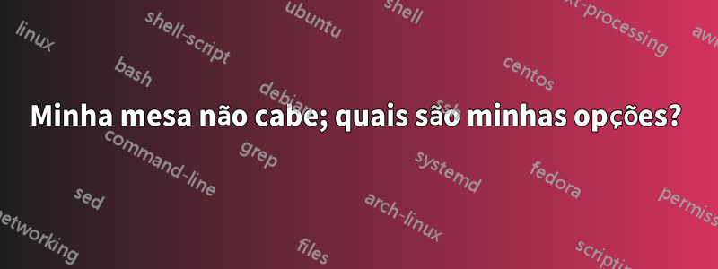 Minha mesa não cabe; quais são minhas opções?