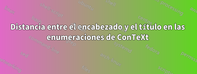 Distancia entre el encabezado y el título en las enumeraciones de ConTeXt