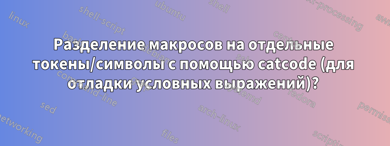 Разделение макросов на отдельные токены/символы с помощью catcode (для отладки условных выражений)?