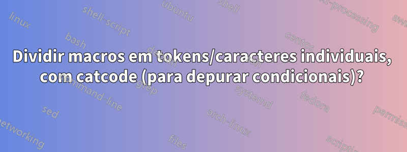 Dividir macros em tokens/caracteres individuais, com catcode (para depurar condicionais)?