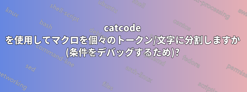 catcode を使用してマクロを個々のトークン/文字に分割しますか (条件をデバッグするため)?