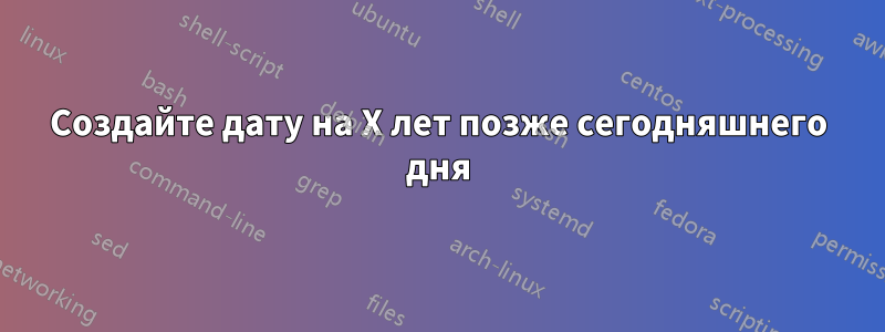 Создайте дату на X лет позже сегодняшнего дня