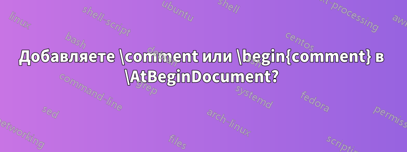 Добавляете \comment или \begin{comment} в \AtBeginDocument?