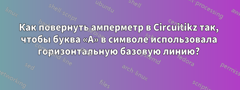 Как повернуть амперметр в Circuitikz так, чтобы буква «A» в символе использовала горизонтальную базовую линию?