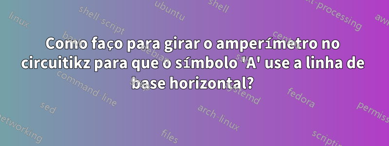 Como faço para girar o amperímetro no circuitikz para que o símbolo 'A' use a linha de base horizontal?