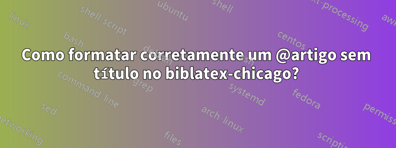 Como formatar corretamente um @artigo sem título no biblatex-chicago?