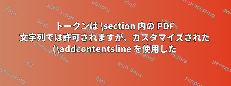 トークンは \section 内の PDF 文字列では許可されますが、カスタマイズされた (\addcontentsline を使用した) section コマンドでは使用できません。