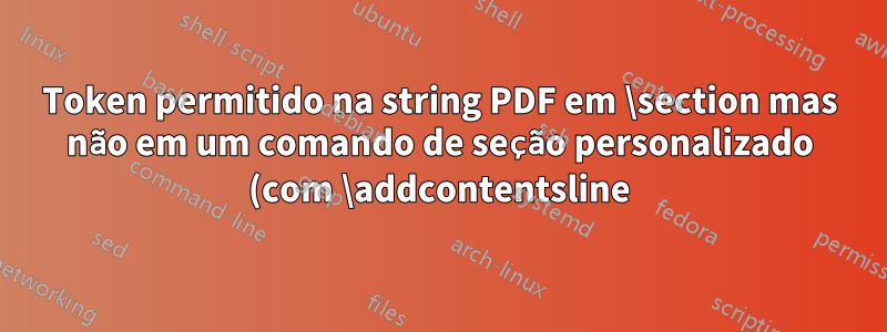 Token permitido na string PDF em \section mas não em um comando de seção personalizado (com \addcontentsline)