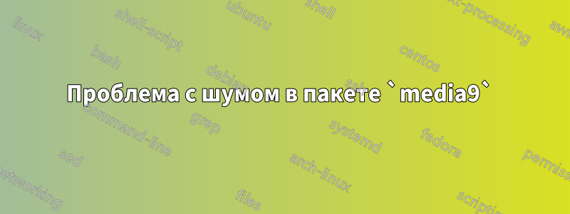 Проблема с шумом в пакете `media9`