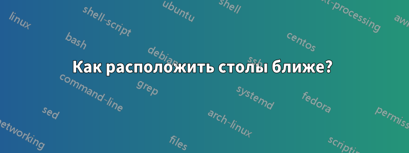 Как расположить столы ближе?