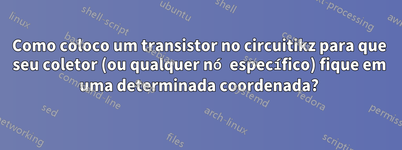 Como coloco um transistor no circuitikz para que seu coletor (ou qualquer nó específico) fique em uma determinada coordenada?