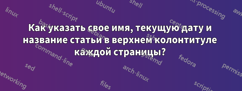 Как указать свое имя, текущую дату и название статьи в верхнем колонтитуле каждой страницы?
