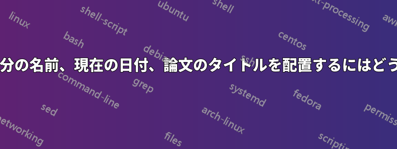 各ページのヘッダーに自分の名前、現在の日付、論文のタイトルを配置するにはどうすればよいでしょうか?