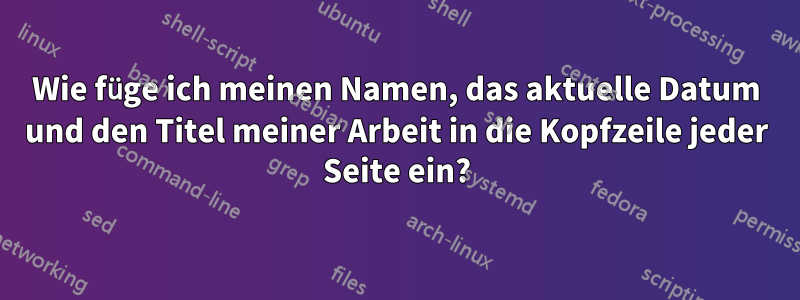 Wie füge ich meinen Namen, das aktuelle Datum und den Titel meiner Arbeit in die Kopfzeile jeder Seite ein?