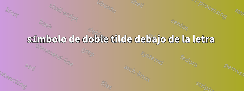 símbolo de doble tilde debajo de la letra