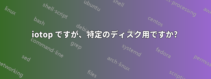 iotop ですが、特定のディスク用ですか?