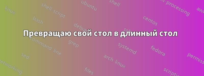 Превращаю свой стол в длинный стол 
