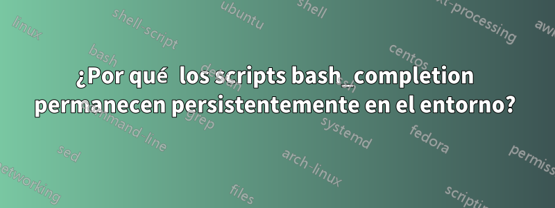 ¿Por qué los scripts bash_completion permanecen persistentemente en el entorno?