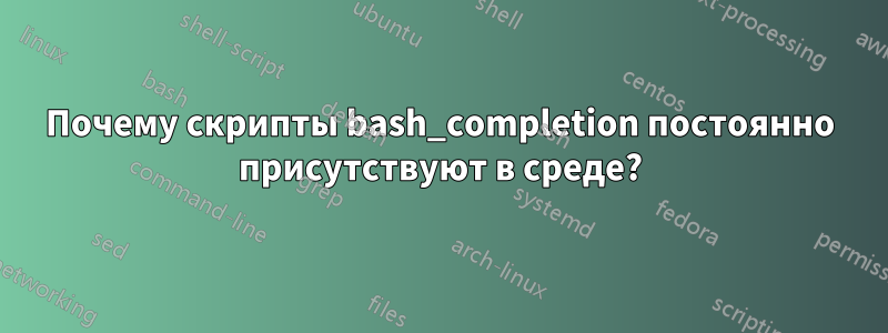 Почему скрипты bash_completion постоянно присутствуют в среде?