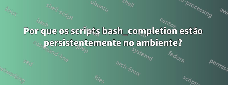 Por que os scripts bash_completion estão persistentemente no ambiente?