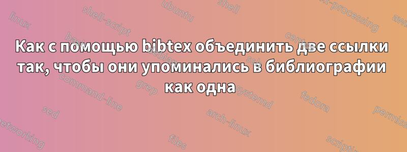 Как с помощью bibtex объединить две ссылки так, чтобы они упоминались в библиографии как одна 