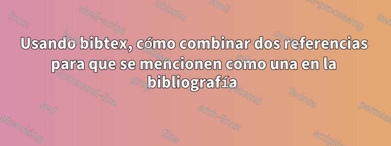 Usando bibtex, cómo combinar dos referencias para que se mencionen como una en la bibliografía 