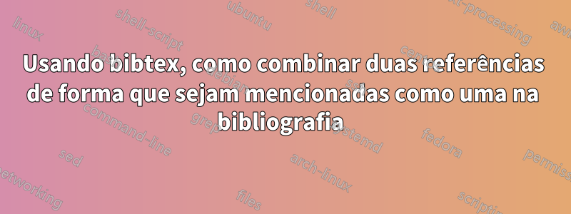 Usando bibtex, como combinar duas referências de forma que sejam mencionadas como uma na bibliografia 