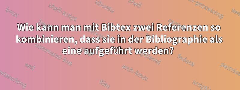 Wie kann man mit Bibtex zwei Referenzen so kombinieren, dass sie in der Bibliographie als eine aufgeführt werden? 