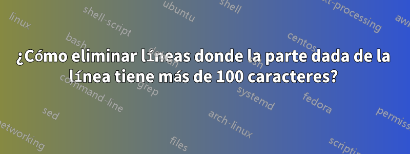 ¿Cómo eliminar líneas donde la parte dada de la línea tiene más de 100 caracteres?