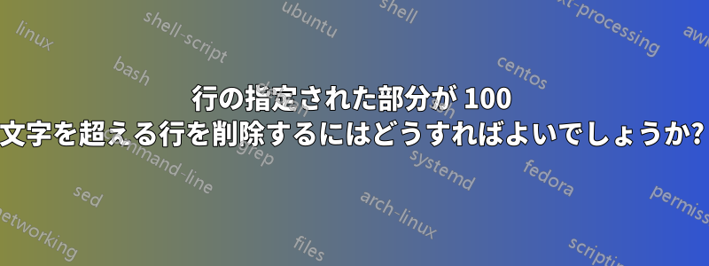 行の指定された部分が 100 文字を超える行を削除するにはどうすればよいでしょうか?