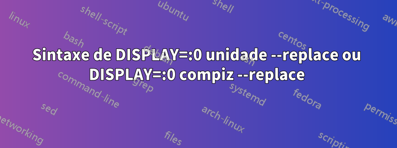 Sintaxe de DISPLAY=:0 unidade --replace ou DISPLAY=:0 compiz --replace