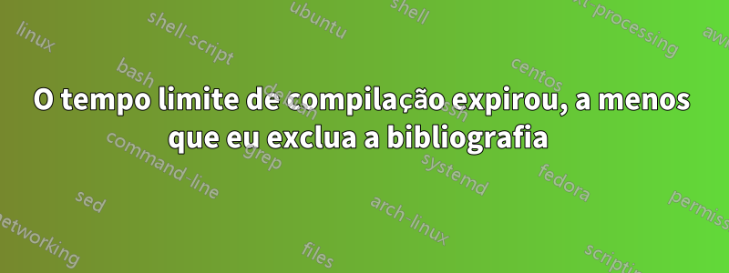 O tempo limite de compilação expirou, a menos que eu exclua a bibliografia 