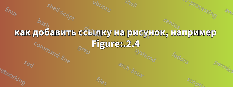 как добавить ссылку на рисунок, например Figure:.2.4
