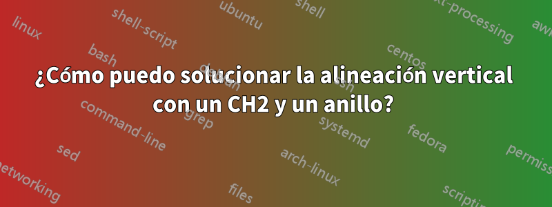 ¿Cómo puedo solucionar la alineación vertical con un CH2 y un anillo?