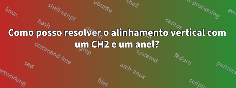 Como posso resolver o alinhamento vertical com um CH2 e um anel?