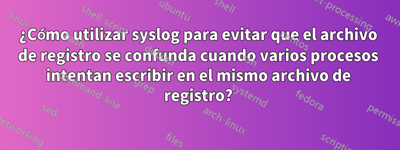 ¿Cómo utilizar syslog para evitar que el archivo de registro se confunda cuando varios procesos intentan escribir en el mismo archivo de registro?