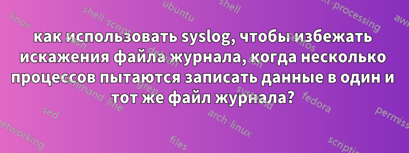 как использовать syslog, чтобы избежать искажения файла журнала, когда несколько процессов пытаются записать данные в один и тот же файл журнала?