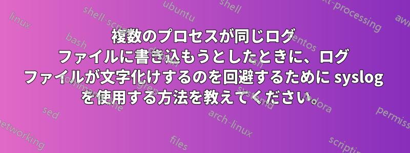 複数のプロセスが同じログ ファイルに書き込もうとしたときに、ログ ファイルが文字化けするのを回避するために syslog を使用する方法を教えてください。
