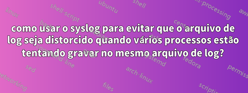 como usar o syslog para evitar que o arquivo de log seja distorcido quando vários processos estão tentando gravar no mesmo arquivo de log?