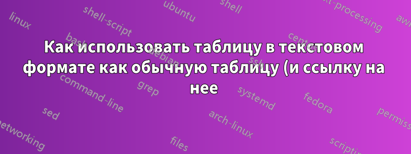 Как использовать таблицу в текстовом формате как обычную таблицу (и ссылку на нее)