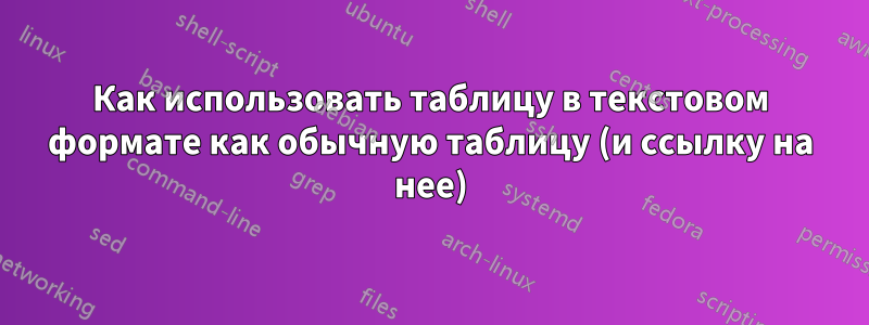 Как использовать таблицу в текстовом формате как обычную таблицу (и ссылку на нее)